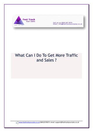 What Can I Do To Get More Traffic
           and Sales ?




1   www.fasttrackyoursales.co.uk 08452570073 email: support@fasttrackyoursales.co.uk
 
