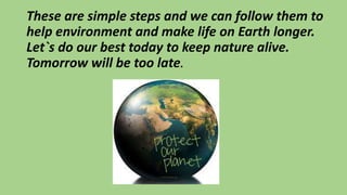 These are simple steps and we can follow them to
help environment and make life on Earth longer.
Let`s do our best today to keep nature alive.
Tomorrow will be too late.
 
