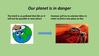 Our planet is in danger
The Earth is so polluted that life on it
will not be possible in near future
Humans will try to colonize Mars in
order to find a new place to live.
 