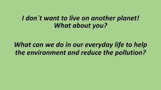 I don`t want to live on another planet!
What about you?
What can we do in our everyday life to help
the environment and reduce the pollution?
 