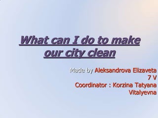 What can I do to make
our city clean
Made by Aleksandrova Elizaveta
7 V
Coordinator : Korzina Tatyana
Vitalyevna
 