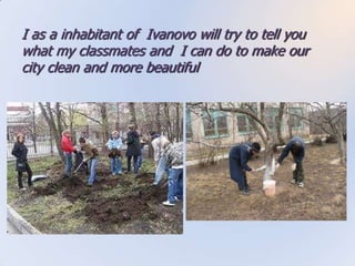 I as a inhabitant of Ivanovo will try to tell you
what my classmates and I can do to make our
city clean and more beautiful
 