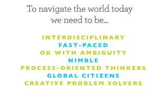 To navigate the world today
        we need to be...
       INTERDISCIPLINARY
             FA S T- PA C E D
       OK WITH AMBIGUITY
                NIMBLE
PROCESS-ORIENTED THINKERS
        G LO BA L C I T I Z E N S
 C R E AT I V E P R O B L E M S O LV E R S
 