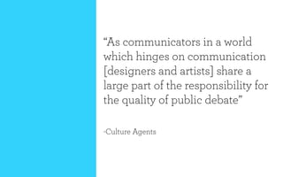 “As communicators in a world
which hinges on communication
[designers and artists] share a
large part of the responsibility for
the quality of public debate”

-Culture Agents
 