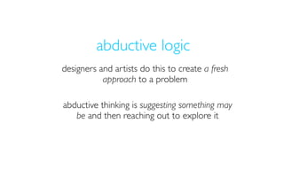 abductive logic
designers and artists do this to create a fresh
           approach to a problem

abductive thinking is suggesting something may
   be and then reaching out to explore it
 