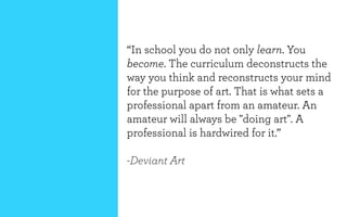 “In school you do not only learn. You
become. The curriculum deconstructs the
way you think and reconstructs your mind
for the purpose of art. That is what sets a
professional apart from an amateur. An
amateur will always be "doing art". A
professional is hardwired for it.”

-Deviant Art
 