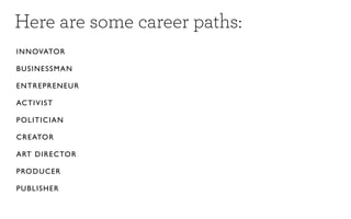 Here are some career paths:
IN NOVATO R

BUSINESSM A N

EN TREPREN E U R

ACTIVIST

POLITICIAN

CREATOR

ART DIRE CTO R

PRODUCER

PUBLISHER
 