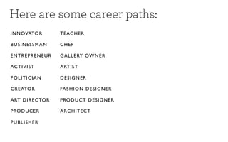 Here are some career paths:
IN NOVATO R        TE AC H E R

BUSINESSM A N      CH E F

EN TREPREN E U R   G A L L E RY OW N E R

ACTIVIST           A RTI S T

POLITICIAN         D ES I G N ER

CREATOR            FA S H I O N D E S I G NE R

ART DIRE CTO R     PRODUCT DESIGNER

PRODUCER           A R C H I TE C T

PUBLISHER
 