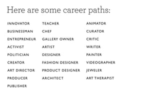 Here are some career paths:
IN NOVATO R        TE AC H E R                   A N I M ATOR

BUSINESSM A N      CH E F                        C U R ATOR

EN TREPREN E U R   G A L L E RY OW N E R         C R I TI C

ACTIVIST           A RTI S T                     W R I TER

POLITICIAN         D ES I G N ER                 PAINTER

CREATOR            FA S H I O N D E S I G NE R   V ID E O GR AP H ER

ART DIRE CTO R     PRODUCT DESIGNER              J E W E L ER

PRODUCER           A R C H I TE C T              A RT TH ER A P IST

PUBLISHER
 