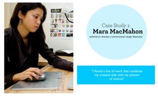 Case Study 1:
   Mara MacMahon
technical art direction | communication design–illustration




  “I found a line of work that combines
     my creative side with my passion
                of science”
 