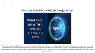 What Can I Do With a VPN? (10 Things to Try!)
A capable and reliable VPN can be your eventual partner on the web. In fact, once you begin utilizing one, you will encounter a much more open and
protected side of the internet. With that stated, in case you have been wondering what is the use of a VPN. A VPN network monitoring is a system for
making a secure network connection and increasing your protection. A VPN Network Monitoring covers your IP address and encrypts your data even on
public networks.
 