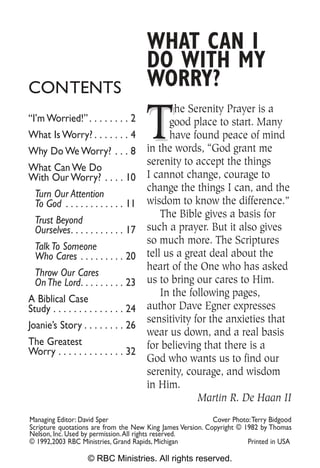 WHAT CAN I
                                       DO WITH MY
CONTENTS                               WORRY?

                                       T
                                               he Serenity Prayer is a
“I’m Worried!” . . . . . . . . 2             good place to start. Many
What Is Worry? . . . . . . . 4               have found peace of mind
Why Do We Worry? . . . 8               in the words, “God grant me
                                       serenity to accept the things
What Can We Do
With Our Worry? . . . . 10             I cannot change, courage to
                                       change the things I can, and the
  Turn Our Attention
  To God . . . . . . . . . . . . 11    wisdom to know the difference.”
                                           The Bible gives a basis for
  Trust Beyond
  Ourselves. . . . . . . . . . . 17    such a prayer. But it also gives
                                       so much more. The Scriptures
  Talk To Someone
  Who Cares . . . . . . . . . 20       tell us a great deal about the
                                       heart of the One who has asked
  Throw Our Cares
  On The Lord. . . . . . . . . 23      us to bring our cares to Him.
                                           In the following pages,
A Biblical Case
Study . . . . . . . . . . . . . . 24   author Dave Egner expresses
                                       sensitivity for the anxieties that
Joanie’s Story . . . . . . . . 26
                                       wear us down, and a real basis
The Greatest                           for believing that there is a
Worry . . . . . . . . . . . . . 32
                                       God who wants us to find our
                                       serenity, courage, and wisdom
                                       in Him.
                                                    Martin R. De Haan II
Managing Editor: David Sper                                 Cover Photo:Terry Bidgood
Scripture quotations are from the New King James Version. Copyright © 1982 by Thomas
Nelson, Inc. Used by permission.All rights reserved.
© 1992,2003 RBC Ministries, Grand Rapids, Michigan                     Printed in USA

                   © RBC Ministries. All rights reserved.
 