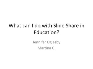 What can I do with Slide Share in Education? Jennifer Oglesby Martina C.  