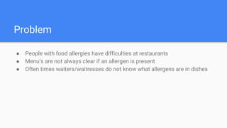 Problem
● People with food allergies have difficulties at restaurants
● Menu’s are not always clear if an allergen is present
● Often times waiters/waitresses do not know what allergens are in dishes
 