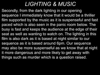 LIGHTING & MUSIC
Secondly, from the dark lighting in our opening
sequence I immediately know that it would be a thriller
film supported by the music as it is suspenseful and fast
paced which is also seen in the panic room below. The
busy is fast and keeps the audience at the edge of their
seat as well as wanting to watch on. The lighting in this
film is also dark as it is based at night similar to our
sequence as it is based around 6pm. Our sequence
may also be more suspenseful as we know that at night
it more dangerous and more likely to get away with
things such as murder which is a question raised.
 