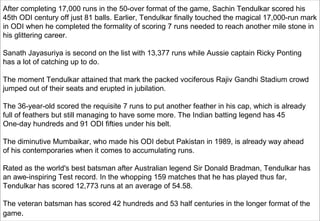 Excalibre Inc- where we discover our
inherent potential. Cell 98188 12102
10
After completing 17,000 runs in the 50-over format of the game, Sachin Tendulkar scored his
45th ODI century off just 81 balls. Earlier, Tendulkar finally touched the magical 17,000-run mark
in ODI when he completed the formality of scoring 7 runs needed to reach another mile stone in
his glittering career.
Sanath Jayasuriya is second on the list with 13,377 runs while Aussie captain Ricky Ponting
has a lot of catching up to do.
The moment Tendulkar attained that mark the packed vociferous Rajiv Gandhi Stadium crowd
jumped out of their seats and erupted in jubilation.
The 36-year-old scored the requisite 7 runs to put another feather in his cap, which is already
full of feathers but still managing to have some more. The Indian batting legend has 45
One-day hundreds and 91 ODI fifties under his belt.
The diminutive Mumbaikar, who made his ODI debut Pakistan in 1989, is already way ahead
of his contemporaries when it comes to accumulating runs.
Rated as the world's best batsman after Australian legend Sir Donald Bradman, Tendulkar has
an awe-inspiring Test record. In the whopping 159 matches that he has played thus far,
Tendulkar has scored 12,773 runs at an average of 54.58.
The veteran batsman has scored 42 hundreds and 53 half centuries in the longer format of the
game.
 