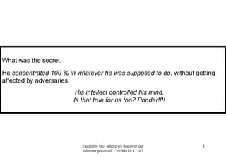 Excalibre Inc- where we discover our
inherent potential. Cell 98188 12102
11
What was the secret.
He concentrated 100 % in whatever he was supposed to do, without getting
affected by adversaries.
His intellect controlled his mind.
Is that true for us too? Ponder!!!!
 