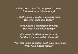Excalibre Inc- where we discover our
inherent potential. Cell 98188 12102
13
I shall do so much in the years to come,
But what have I done today?
I shall give my gold in a princely sum,
But what did I give today?
I shall build a mansion in the sky,
But what have I built today?
It’s sweet in idle dreams to bask,
But if not I, who shall do the task?
Yes, this is the question, each soul must ask:
What have I done today?
 