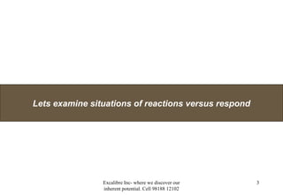 Excalibre Inc- where we discover our
inherent potential. Cell 98188 12102
3
Lets examine situations of reactions versus respond
 