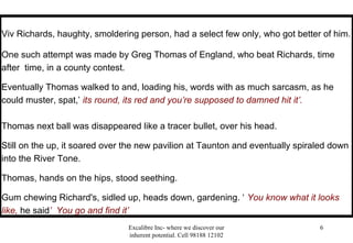 Excalibre Inc- where we discover our
inherent potential. Cell 98188 12102
6
Viv Richards, haughty, smoldering person, had a select few only, who got better of him.
One such attempt was made by Greg Thomas of England, who beat Richards, time
after time, in a county contest.
Eventually Thomas walked to and, loading his, words with as much sarcasm, as he
could muster, spat,’ its round, its red and you’re supposed to damned hit it’.
Thomas next ball was disappeared like a tracer bullet, over his head.
Still on the up, it soared over the new pavilion at Taunton and eventually spiraled down
into the River Tone.
Thomas, hands on the hips, stood seething.
Gum chewing Richard's, sidled up, heads down, gardening. ‘ You know what it looks
like, he said’ You go and find it’
 