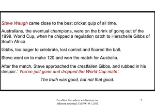 Excalibre Inc- where we discover our
inherent potential. Cell 98188 12102
7
Steve Waugh came close to the best cricket quip of all time.
Australians, the eventual champions, were on the brink of going out of the
1999, World Cup, when he chipped a regulation catch to Herschelle Gibbs of
South Africa.
Gibbs, too eager to celebrate, lost control and floored the ball.
Steve went on to make 120 and won the match for Australia.
After the match, Steve approached the crestfallen Gibbs, and rubbed in his
despair.’ You’ve just gone and dropped the World Cup mate’.
The truth was good, but not that good.
 