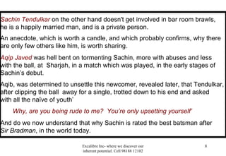Excalibre Inc- where we discover our
inherent potential. Cell 98188 12102
8
Sachin Tendulkar on the other hand doesn't get involved in bar room brawls,
he is a happily married man, and is a private person.
An anecdote, which is worth a candle, and which probably confirms, why there
are only few others like him, is worth sharing.
Aqip Javed was hell bent on tormenting Sachin, more with abuses and less
with the ball, at Sharjah, in a match which was played, in the early stages of
Sachin’s debut.
Aqib, was determined to unsettle this newcomer, revealed later, that Tendulkar,
after clipping the ball away for a single, trotted down to his end and asked
with all the naïve of youth’
Why, are you being rude to me? You’re only upsetting yourself’
And do we now understand that why Sachin is rated the best batsman after
Sir Bradman, in the world today.
 