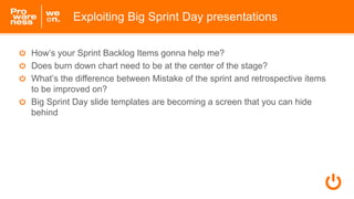 How’s your Sprint Backlog Items gonna help me?
Does burn down chart need to be at the center of the stage?
What’s the difference between Mistake of the sprint and retrospective items
to be improved on?
Big Sprint Day slide templates are becoming a screen that you can hide
behind
Exploiting Big Sprint Day presentations
 