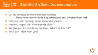 Let the template be there to reflect numbers
- Prepare for two or three key takeaways and present them well
Get your team on stage so we know who you are
How you helped with Prowareness vision?
We give you 2-3 minutes of our time.. What’s in it for me?
What can I learn from you?
Exploiting Big Sprint Day presentations
 