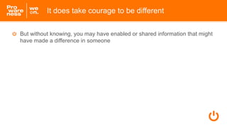 But without knowing, you may have enabled or shared information that might
have made a difference in someone
It does take courage to be different
 