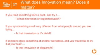 What does Innovation mean? Does it
matter?
If you read something from a book, and try it…
– Is that innovation or experimentation?
If you try something small very different from what people around you are
doing…
- Is that innovation or it’s trivial?
If someone does something at another workplace, and you would like to try
it at your team…
- Is that innovation or plagiarism?
 