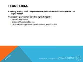 PERMISSIONS
Can only use based on the permissions you have received directly from the
rights holder
Can receive permission from the rights holder by
• Express Permission
• Creative Commons License
• Other expressly provided permissions as a term of use
B R E T T D . C U R R I E R
D I R E C T O R O F S C H O L A R L Y C O M M U N I C A T I O N S 11
 