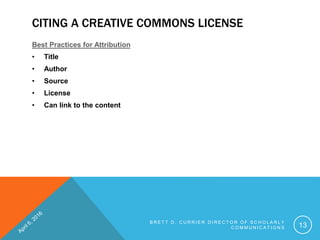 CITING A CREATIVE COMMONS LICENSE
Best Practices for Attribution
• Title
• Author
• Source
• License
• Can link to the content
B R E T T D . C U R R I E R D I R E C T O R O F S C H O L A R L Y
C O M M U N I C A T I O N S 13
 