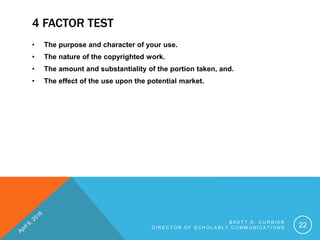 4 FACTOR TEST
• The purpose and character of your use.
• The nature of the copyrighted work.
• The amount and substantiality of the portion taken, and.
• The effect of the use upon the potential market.
B R E T T D . C U R R I E R
D I R E C T O R O F S C H O L A R L Y C O M M U N I C A T I O N S 22
 