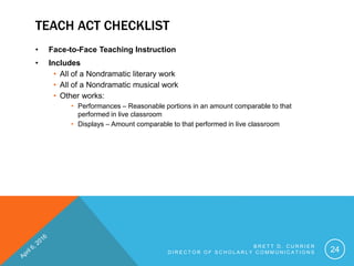 TEACH ACT CHECKLIST
• Face-to-Face Teaching Instruction
• Includes
• All of a Nondramatic literary work
• All of a Nondramatic musical work
• Other works:
• Performances – Reasonable portions in an amount comparable to that
performed in live classroom
• Displays – Amount comparable to that performed in live classroom
B R E T T D . C U R R I E R
D I R E C T O R O F S C H O L A R L Y C O M M U N I C A T I O N S 24
 