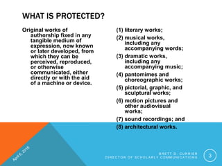 Original works of
authorship fixed in any
tangible medium of
expression, now known
or later developed, from
which they can be
perceived, reproduced,
or otherwise
communicated, either
directly or with the aid
of a machine or device.
(1) literary works;
(2) musical works,
including any
accompanying words;
(3) dramatic works,
including any
accompanying music;
(4) pantomimes and
choreographic works;
(5) pictorial, graphic, and
sculptural works;
(6) motion pictures and
other audiovisual
works;
(7) sound recordings; and
(8) architectural works.
B R E T T D . C U R R I E R
D I R E C T O R O F S C H O L A R L Y C O M M U N I C A T I O N S 3
WHAT IS PROTECTED?
 