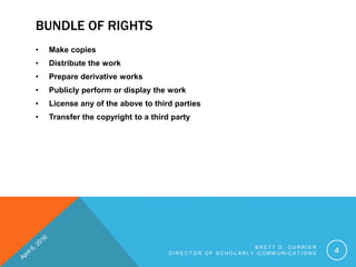 BUNDLE OF RIGHTS
• Make copies
• Distribute the work
• Prepare derivative works
• Publicly perform or display the work
• License any of the above to third parties
• Transfer the copyright to a third party
B R E T T D . C U R R I E R
D I R E C T O R O F S C H O L A R L Y C O M M U N I C A T I O N S 4
 