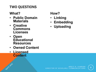 What?
• Public Domain
Materials
• Creative
Commons
Licenses
• Open
Educational
Resources
• Owned Content
• Licensed
Content
How?
• Linking
• Embedding
• Uploading
B R E T T D . C U R R I E R
D I R E C T O R O F S C H O L A R L Y C O M M U N I C A T I O N S 6
TWO QUESTIONS
 