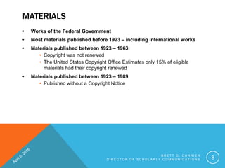 MATERIALS
• Works of the Federal Government
• Most materials published before 1923 – including international works
• Materials published between 1923 – 1963:
• Copyright was not renewed
• The United States Copyright Office Estimates only 15% of eligible
materials had their copyright renewed
• Materials published between 1923 – 1989
• Published without a Copyright Notice
B R E T T D . C U R R I E R
D I R E C T O R O F S C H O L A R L Y C O M M U N I C A T I O N S 8
 
