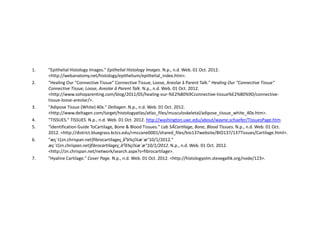 1.   "Epithelial Histology Images." Epithelial Histology Images. N.p., n.d. Web. 01 Oct. 2012.
     <http://webanatomy.net/histology/epithelium/epithelial_index.htm>.
2.   "Healing Our "Connective Tissue" Connective Tissue, Loose, Areolar â Parent Talk." Healing Our "Connective Tissue"
     Connective Tissue, Loose, Areolar â Parent Talk. N.p., n.d. Web. 01 Oct. 2012.
     <http://www.sohoparenting.com/blog/2011/05/healing-our-%E2%80%9Cconnective-tissue%E2%80%9D/connective-
     tissue-loose-areolar/>.
3.   "Adipose Tissue (White) 40x." Deltagen. N.p., n.d. Web. 01 Oct. 2012.
     <http://www.deltagen.com/target/histologyatlas/atlas_files/musculoskeletal/adipose_tissue_white_40x.htm>.
4.   "TISSUES." TISSUES. N.p., n.d. Web. 01 Oct. 2012. http://washington.uwc.edu/about/wayne.schaefer/TissuesPage.htm
5.   "Identification Guide ToCartilage, Bone & Blood Tissues." Lab 5ÂCarƟlage, Bone, Blood Tissues. N.p., n.d. Web. 01 Oct.
     2012. <http://district.bluegrass.kctcs.edu/rmccane0001/shared_files/bio137website/BIO137/137Tissues/Cartilage.html>.
6.   "æç´¢(zn.chrispan.net)fibrocartilageç¸å³å¾çï¼æ´æ°10/1/2012."
     æç´¢(zn.chrispan.net)fibrocartilageç¸å³å¾çï¼æ´æ°10/1/2012. N.p., n.d. Web. 01 Oct. 2012.
     <http://zn.chrispan.net/network/search.aspx?s=fibrocartilage>.
7.   "Hyaline Cartilage." Cover Page. N.p., n.d. Web. 01 Oct. 2012. <http://histologyolm.stevegallik.org/node/123>.
 