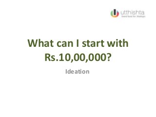 What can I start with
Rs.10,00,000?
Ideation
 