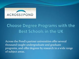 Across the Pond’s partner universities offer several
thousand taught undergraduate and graduate
programs, and offer degrees by research in a wide range
of subject areas.
 
