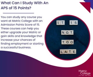 What Can I Study With An
APS of 15 Points?
You can study any course you
want at Matric College with an
Admission Points Score of 15.
These courses can help you
either upgrade your Matric or
gain skills and knowledge that
increase your chances of
finding employment or starting
a successful business.
 