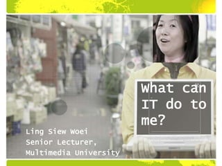 What can
IT do to
me?
Ling Siew Woei
Senior Lecturer,
Multimedia University
 