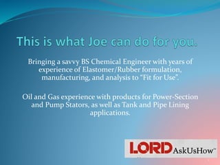 Bringing a savvy BS Chemical Engineer with years of
experience of Elastomer/Rubber formulation,
manufacturing, and analysis to “Fit for Use”.
Oil and Gas experience with products for Power-Section
and Pump Stators, as well as Tank and Pipe Lining
applications.
1
 