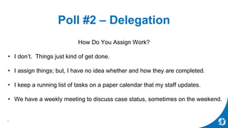 Poll #2 – Delegation
How Do You Assign Work?
• I don’t. Things just kind of get done.
• I assign things; but, I have no idea whether and how they are completed.
• I keep a running list of tasks on a paper calendar that my staff updates.
• We have a weekly meeting to discuss case status, sometimes on the weekend.
10
 