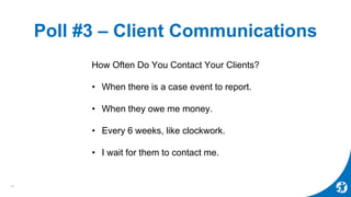 Poll #3 – Client Communications
How Often Do You Contact Your Clients?
• When there is a case event to report.
• When they owe me money.
• Every 6 weeks, like clockwork.
• I wait for them to contact me.
15
 