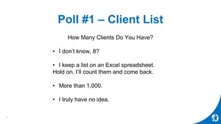 Poll #1 – Client List
How Many Clients Do You Have?
• I don’t know, 8?
• I keep a list on an Excel spreadsheet.
Hold on, I’ll count them and come back.
• More than 1,000.
• I truly have no idea.
6
 