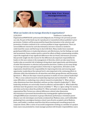 What can leaders do to manage diversity in organizations?
2/20/2019 VitalSource: Leadership in
OrganizationsPRINTED BY: poliscience2012@gmail.com. Printing is for personal, private
use only. No part of this book may be reproduced or transmitted without publisher’s prior
permission. Violators will be prosecuted.Sex‐based discrimination in the selection and
promotion of leaders continues to be a serious problem in large organizations. There are
several different reasons for such discrimination, but more research is needed to
understand the causes and find ways to deal with them. Many studies have examined
genderbased differences in leadership behavior and effectiveness, but the findings are weak
and inconsistent. Future studies need to control for effects of likely contaminating variables,
report the magnitude of any significant differences that are found, and measure processes
that provide insight into the reasons for the differences.An important responsibility for
leaders in this new century is the management of diversity, which can take many forms.
Leaders play an essential role in helping to bring about equal opportunity and elimination
of unfair discrimination in selection and promotion decisions. Leaders can do many things
to encourage tolerance and appreciation of diversity in organizations. All leaders in the
organization should share the responsibility for improving diversity and ensuring equal
opportunity. Leadership at the national level is also important in the continuing efforts to
eliminate unfair discrimination for all minorities and ethnic groups.Review and Discussion
Questions 1. What are the major research questions in studies of cross‐cultural leadership?
2. Why is cross‐cultural research on leadership important and worthwhile? 3. What are
some difficulties in conducting cross‐cultural research on leadership? 4. What cultural
value dimensions have been identified, and how are they related to leadership? 5. What
leadership attributes are universally viewed as effective and desirable? 6. What leadership
attributes have the greatest cross‐cultural variability? 7. Why is a “glass ceiling” for women,
and what can be done about the problem? 8. What can leaders do to manage diversity in
organizations?Key Termscross‐cultural differences cultural value dimensions
discrimination in personnel decisionsdiversity training gender egalitarianismglass
ceilingGLOBEhumane orientation in‐group collectivism performance orientation power
distance sex‐role stereotypes uncertainty avoidanceCase Madison, Jones, and ConklinAfter
graduating from a prestigious business school, Laura Kravitz accepted a job at Madison,
Jones, and Conklin, a medium‐sized firm that did accounting and consulting projects for
corporate clients. After a series of successful assignments working as a member of a project
team, Laura was promoted to a team manager position with broader responsibilities. Laura
 