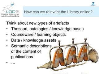 Creating Knowledge
out of Interlinked Data
Think about new types of artefacts
• Thesauri, ontologies / knowledge bases
• Courseware / learning objects
• Data / knowledge assets
• Semantic descriptions
of the content of
publications
• …
How can we reinvent the Library online?
 