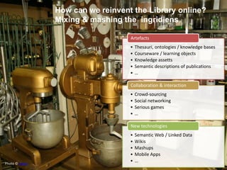Creating Knowledge
out of Interlinked Data
How can we reinvent the Library online?
Mixing & mashing the ingridiens
• Thesauri, ontologies / knowledge bases
• Courseware / learning objects
• Knowledge assetts
• Semantic descriptions of publications
• …
Artefacts
• Crowd-sourcing
• Social networking
• Serious games
• …
Collaboration & interaction
• Semantic Web / Linked Data
• Wikis
• Mashups
• Mobile Apps
• …
New technologies
Photo © sylvar
 